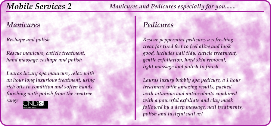 Manicures  Reshape and polish						  Rescue manicure, cuticle treatment, hand massage, reshape and polish			  Lauras luxury spa manicure, relax with an hour long luxurious treatment, using rich oils to condition and soften hands finishing with polish from the creative range								 Mobile Services 2  Pedicures  Rescue peppermint pedicure, a refreshing treat for tired feet to feel alive and look good, includes nail tidy, cuticle treatment, gentle exfoliation, hard skin removal, light massage and polish to finish			  Lauras luxury bubbly spa pedicure, a 1 hour treatment with amazing results, packed with vitamins and antioxidants combined with a powerful exfoliate and clay mask followed by a deep massage, nail treatments, polish and tasteful nail art				 Manicures and Pedicures especially for you.......